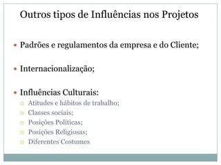 Outros tipos de Influências nos Projetos

 Padrões e regulamentos da empresa e do Cliente;


 Internacionalização;


 Influências Culturais:
   Atitudes e hábitos de trabalho;

   Classes sociais;

   Posições Políticas;

   Posições Religiosas;

   Diferentes Costumes
 