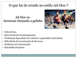 O que há de errado no estilo Ad-Hoc ?


         Ad-Hoc ou
 Gerenciar chutando a galinha


 Falta de foco
 Baixo horizonte de planejamento
 Totalmente dependente de critérios e capacidades individuais
 Dificuldade de Coordenação de Recursos
 Problemas de Comunicação
 Retrabalho freqüente
 