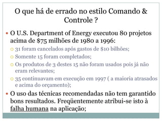O que há de errado no estilo Comando &
                    Controle ?
 O U.S. Department of Energy executou 80 projetos
 acima de $75 milhões de 1980 a 1996:
  31 foram cancelados após gastos de $10 bilhões;
  Somente 15 foram completados;

  Os produtos de 3 destes 15 não foram usados pois já não
   eram relevantes;
  35 continuavam em execução em 1997 ( a maioria atrasados
   e acima do orçamento);
 O uso das técnicas recomendadas não tem garantido
 bons resultados. Freqüentemente atribui-se isto à
 falha humana na aplicação;
 