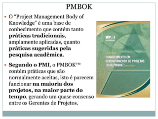 PMBOK
 O “Project Management Body of
 Knowledge” é uma base de
 conhecimento que contém tanto
 práticas tradicionais,
 amplamente aplicadas, quanto
 práticas sugeridas pela
 pesquisa acadêmica.
 Segundo o PMI, o PMBOK™
 contém práticas que são
 normalmente aceitas, isto é parecem
 funcionar na maioria dos
 projetos, na maior parte do
 tempo, gerando um quase consenso
 entre os Gerentes de Projetos.
 