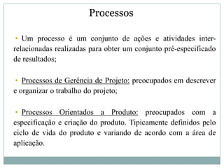 Processos

• Um processo é um conjunto de ações e atividades inter-
relacionadas realizadas para obter um conjunto pré-especificado
de resultados;

• Processos de Gerência de Projeto: preocupados em descrever
e organizar o trabalho do projeto;

• Processos Orientados a Produto: preocupados com a
especificação e criação do produto. Tipicamente definidos pelo
ciclo de vida do produto e variando de acordo com a área de
aplicação.
 