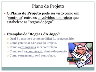 Plano de Projeto
 O Plano de Projeto pode ser visto como um
  “contrato” entre os envolvidos no projeto que
  estabelece as “regras do jogo”.


 Exemplos de “Regras do Jogo”:
   Qual é o escopo e como modificá-lo, se necessário.

   Como gerenciar os riscos do Projeto.

   Como o cronograma será controlado.

   Como será a comunicação dentro do projeto.

   Como o orçamento será controlado.
 