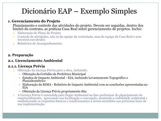 Dicionário EAP – Exemplo Simples
1. Gerenciamento do Projeto
   Planejamento e controle das atividades do projeto. Devem ser seguidas, dentro dos
   limites do contrato, as práticas Casa Real sobre gerenciamento de projetos. Inclui:
      Elaboração do Plano do Projeto
      Controle de atividades, não só da equipe da contratada, mas da equipe da Casa Real e seus
       terceiros envolvidos
      Relatórios de Acompanhamento


2. Preparação
2.1. Licenciamento Ambiental
2.1.1. Licença Prévia
      Obtenção da Licença Prévia para a obra, incluindo:
         Obtenção da Certidão da Prefeitura Municipal
         Estudos de Impacto Ambiental - EIA, incluindo Levantamento Topográfico e
           Planialtométrico
         Elaboração do RIMA - Relatório de Impacto Ambiental com as conclusões apresentadas no
           EIA
         Obtenção da Licença Prévia propriamente dita
      A Licença Prévia é concedida pelo Órgão Ambiental na fase preliminar do planejamento do
       empreendimento, aprovando sua localização e concepção, atestando a viabilidade ambiental e
       estabelecendo os requisitos básicos e condicionantes a serem atendidos nas próximas fases de
       sua implementação.
 