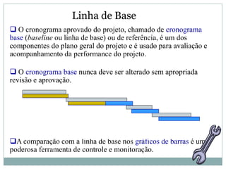 Linha de Base
 O cronograma aprovado do projeto, chamado de cronograma
base (baseline ou linha de base) ou de referência, é um dos
componentes do plano geral do projeto e é usado para avaliação e
acompanhamento da performance do projeto.

 O cronograma base nunca deve ser alterado sem apropriada
revisão e aprovação.




A comparação com a linha de base nos gráficos de barras é uma
poderosa ferramenta de controle e monitoração.
 