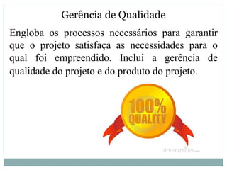 Gerência de Qualidade
Engloba os processos necessários para garantir
que o projeto satisfaça as necessidades para o
qual foi empreendido. Inclui a gerência de
qualidade do projeto e do produto do projeto.
 