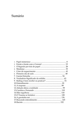 Sumário




 1. Papel misterioso .......................................................................... 8
 2. Frente a frente com o Coronel ................................................. 19
 3. O Segredo por trás do papel .................................................... 28
 4. Mudança ..................................................................................... 35
 5. Crise de esquecimento .............................................................. 41
 6. Primeiro dia de aula ................................................................. 48
 7. Garota Estranha .................................................................. 54
 8. Verdadeiro Significado da solidão. ..................................... 63
 9. Bulling é bom receber ou praticar? ...................................... 72
 10.Entendimento ..................................................................... 81
 11.A resposta .......................................................................... 89
 12.Atitude altera a realidade .................................................. 99
 13.Carolina e Fernando ......................................................... 110
 14.Mãe orgulhosa .................................................................. 118
 15.O Trauma se fortalece ...................................................... 128
 16.A garotinha má ................................................................. 136
 17.Buscando entendimento ................................................... 145
 18.Racista .............................................................................. 152
 