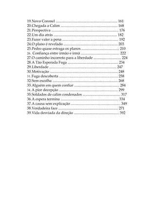 19.Novo Coronel ................................................................... 161
20.Chegada a Calim .............................................................. 168
21.Perspectiva ......................................................................... 176
22.Um dia atrás ..................................................................... 182
23.Fazer valer a pena ............................................................. 192
24.O plano é revelado ........................................................... 203
25.Pedro quase estraga os planos ......................................... 210
26. Confiança entre irmão e irmã .......................................... 222
27.O caminho incorreto para a liberdade .............................. 224
28.A Tão Esperada Fuga ....................................................... 234
29.Liberdade ......................................................................... 247
30.Motivação .......................................................................... 248
31. Fuga descoberta ................................................................ 258
32.Sem escolha ....................................................................... 268
33.Alguém em quem confiar ................................................. 284
34. A pior decepção ................................................................ 299
35.Soldados de calim condenados ......................................... 317
36.A espera termina ............................................................... 334
37.A causa sem explicação ...................................................... 349
38.Verdadeira face ................................................................. 271
39.Vida desviada da direção ................................................. 392
 