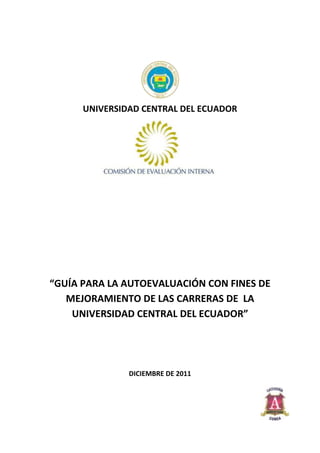 UNIVERSIDAD CENTRAL DEL ECUADOR




“GUÍA PARA LA AUTOEVALUACIÓN CON FINES DE
   MEJORAMIENTO DE LAS CARRERAS DE LA
    UNIVERSIDAD CENTRAL DEL ECUADOR”




               DICIEMBRE DE 2011
 