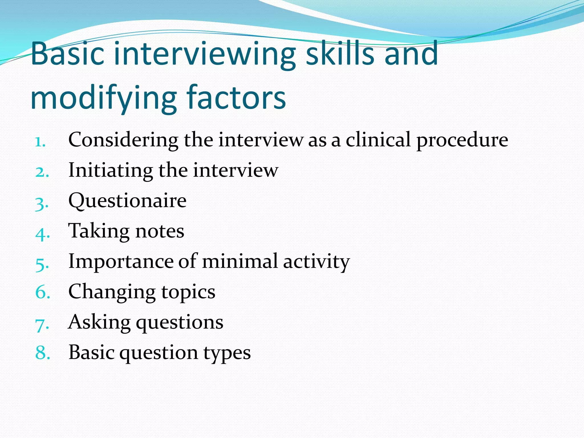 Basic interviewing skills and
modifying factors
1.   Considering the interview as a clinical procedure
2.   Initiating the interview
3.   Questionaire
4.   Taking notes
5.   Importance of minimal activity
6.   Changing topics
7.   Asking questions
8.   Basic question types
 