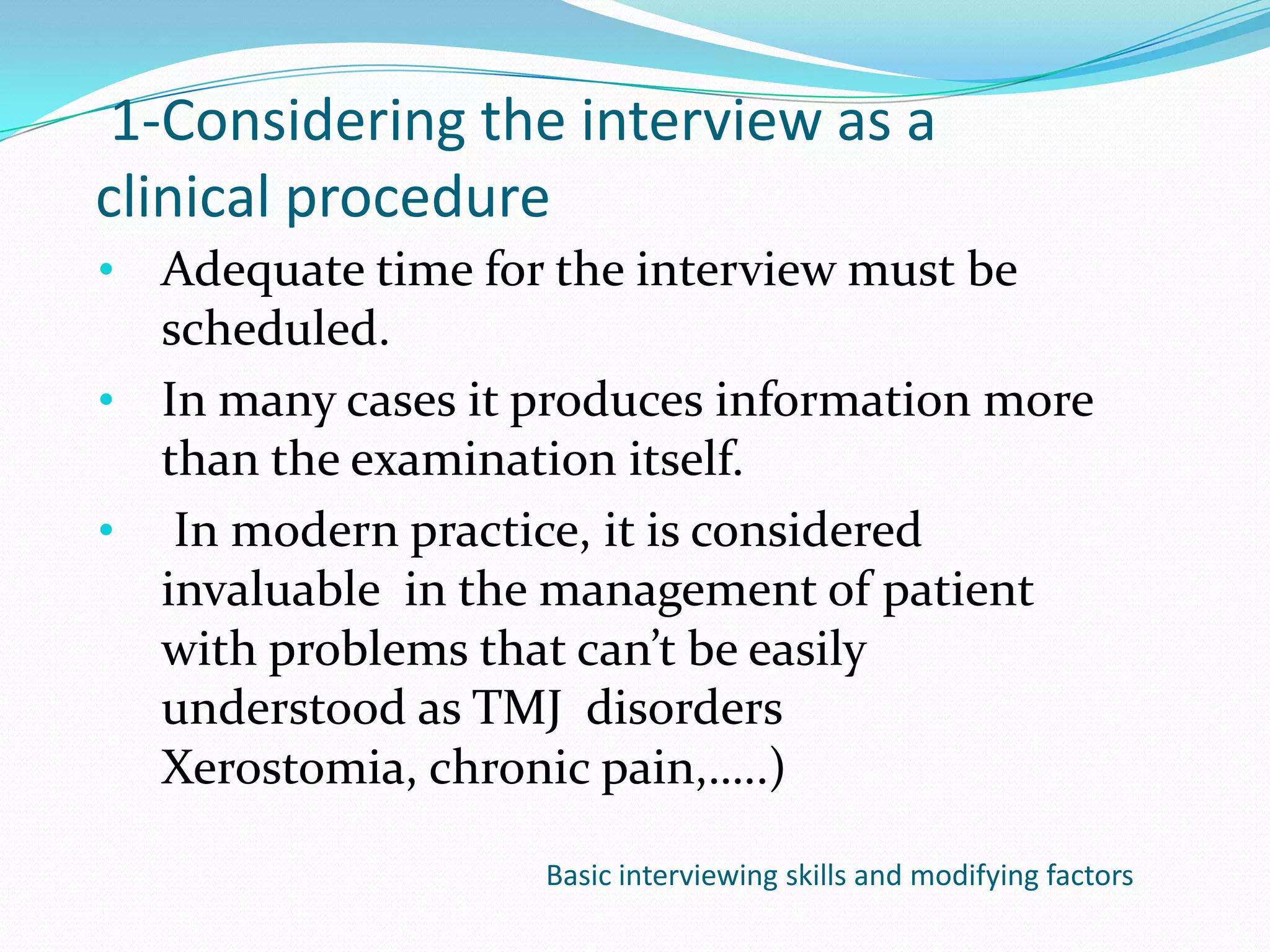 1-Considering the interview as a
clinical procedure
• Adequate time for the interview must be
  scheduled.
• In many cases it produces information more
  than the examination itself.
• In modern practice, it is considered
  invaluable in the management of patient
  with problems that can’t be easily
  understood as TMJ disorders
  Xerostomia, chronic pain,…..)

                   Basic interviewing skills and modifying factors
 