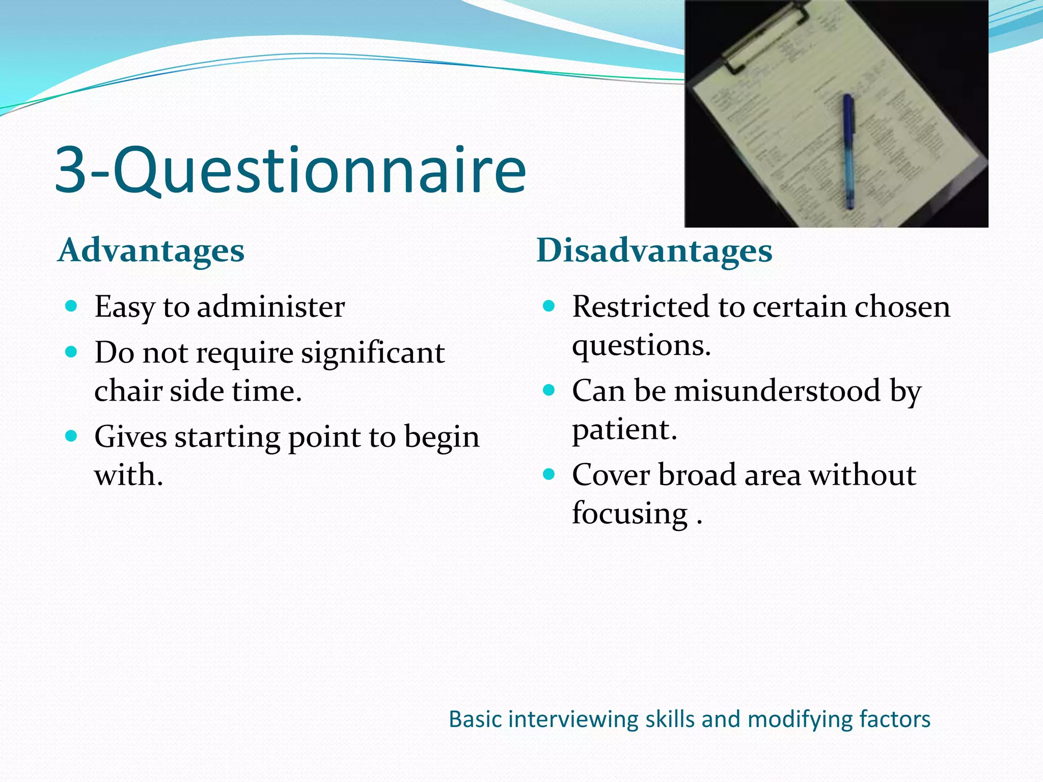 3-Questionnaire
Advantages                             Disadvantages
 Easy to administer                    Restricted to certain chosen
 Do not require significant             questions.
  chair side time.                      Can be misunderstood by
 Gives starting point to begin          patient.
  with.                                 Cover broad area without
                                         focusing .




                               Basic interviewing skills and modifying factors
 