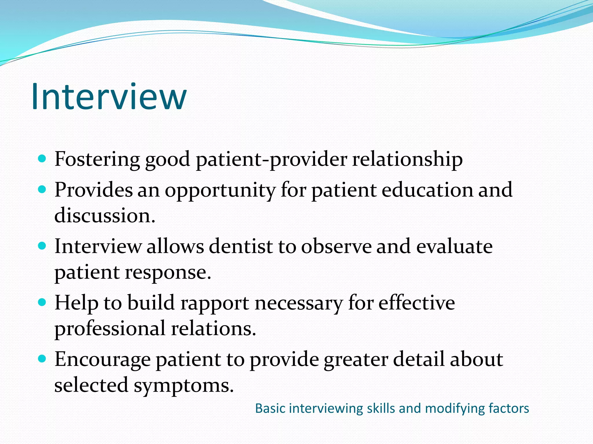 Interview
 Fostering good patient-provider relationship
 Provides an opportunity for patient education and
  discussion.
 Interview allows dentist to observe and evaluate
  patient response.
 Help to build rapport necessary for effective
  professional relations.
 Encourage patient to provide greater detail about
  selected symptoms.
                       Basic interviewing skills and modifying factors
 