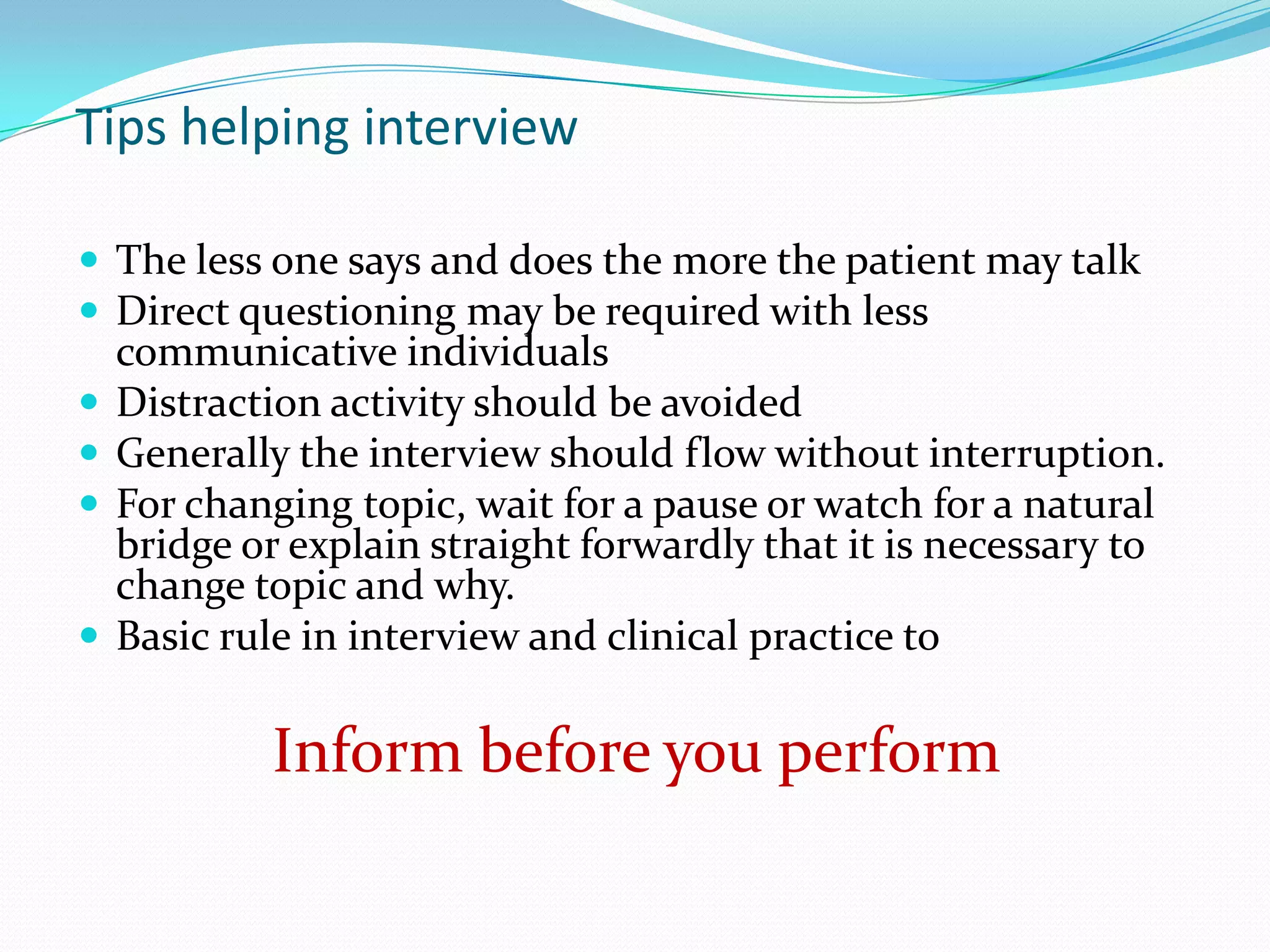 Tips helping interview

 The less one says and does the more the patient may talk
 Direct questioning may be required with less
    communicative individuals
   Distraction activity should be avoided
   Generally the interview should flow without interruption.
   For changing topic, wait for a pause or watch for a natural
    bridge or explain straight forwardly that it is necessary to
    change topic and why.
   Basic rule in interview and clinical practice to

            Inform before you perform
 
