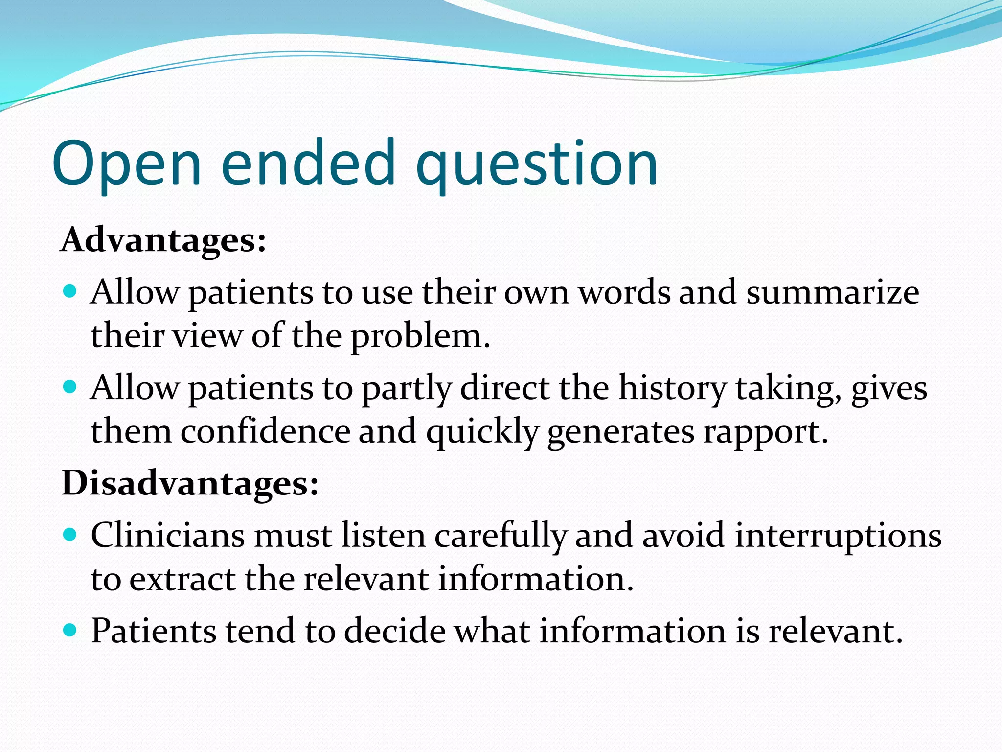 Open ended question
Advantages:
 Allow patients to use their own words and summarize
  their view of the problem.
 Allow patients to partly direct the history taking, gives
  them confidence and quickly generates rapport.
Disadvantages:
 Clinicians must listen carefully and avoid interruptions
  to extract the relevant information.
 Patients tend to decide what information is relevant.
 