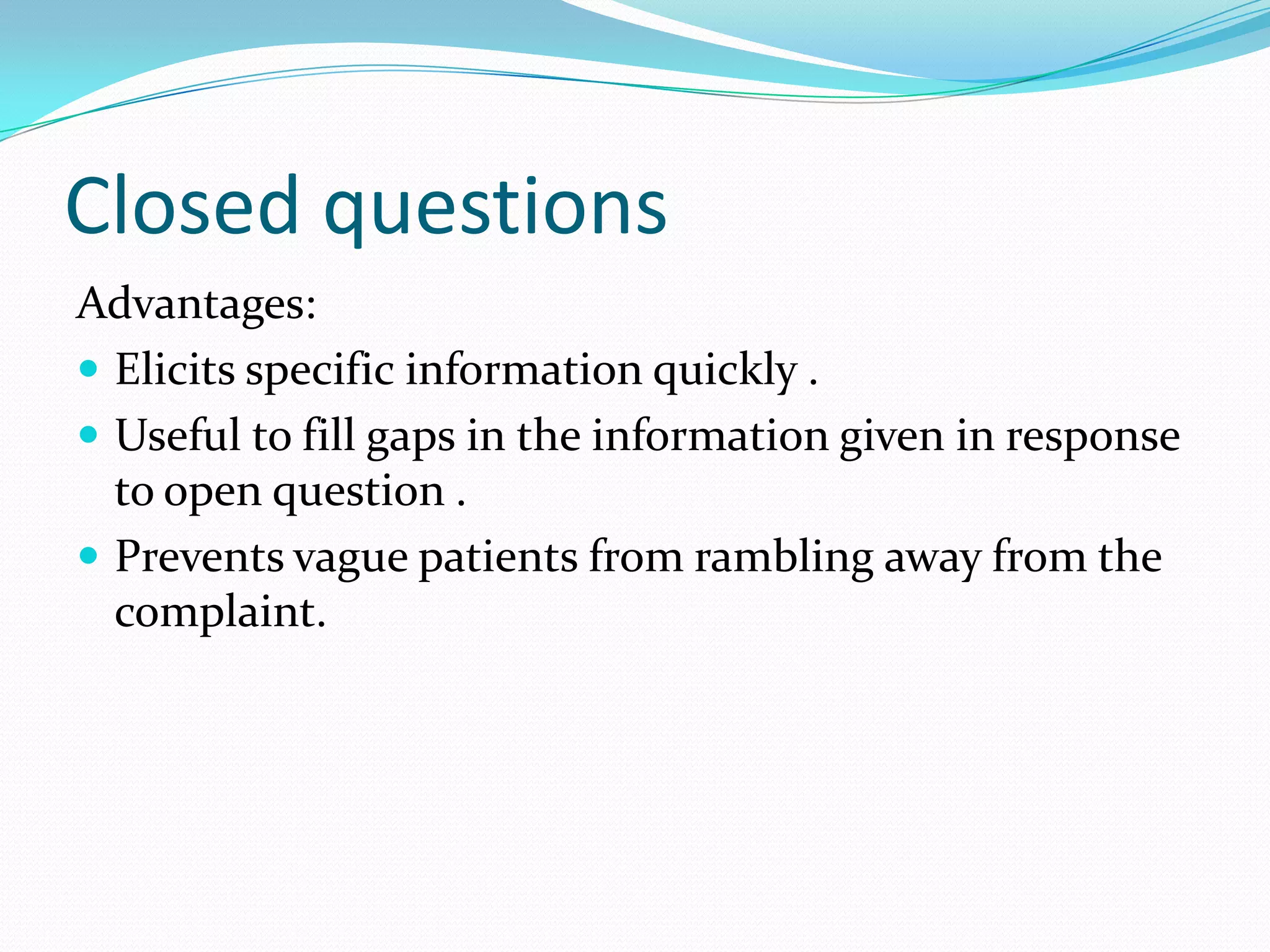 Closed questions
Advantages:
 Elicits specific information quickly .
 Useful to fill gaps in the information given in response
  to open question .
 Prevents vague patients from rambling away from the
  complaint.
 
