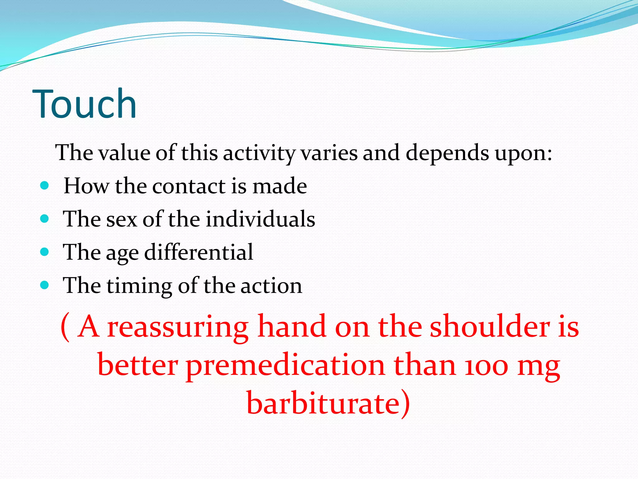Touch
 The value of this activity varies and depends upon:
 How the contact is made
 The sex of the individuals
 The age differential
 The timing of the action
  ( A reassuring hand on the shoulder is
     better premedication than 100 mg
                barbiturate)
 