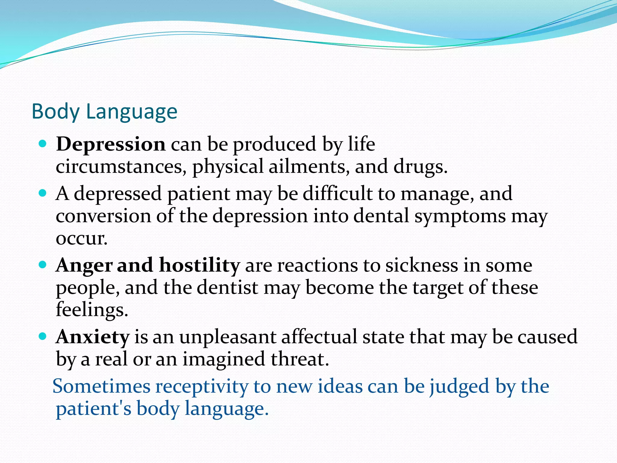 Body Language
 Depression can be produced by life
  circumstances, physical ailments, and drugs.
 A depressed patient may be difficult to manage, and
  conversion of the depression into dental symptoms may
  occur.
 Anger and hostility are reactions to sickness in some
  people, and the dentist may become the target of these
  feelings.
 Anxiety is an unpleasant affectual state that may be caused
  by a real or an imagined threat.
  Sometimes receptivity to new ideas can be judged by the
  patient's body language.
 
