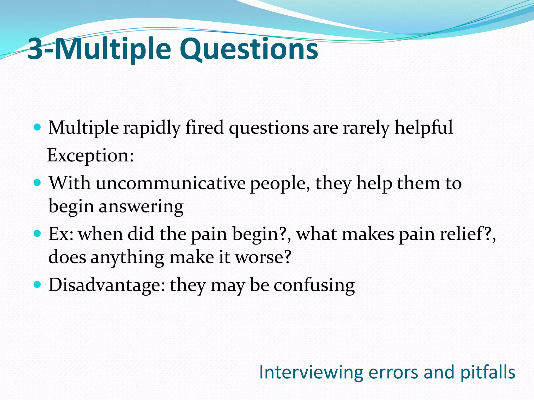 3-Multiple Questions

 Multiple rapidly fired questions are rarely helpful
  Exception:
 With uncommunicative people, they help them to
  begin answering
 Ex: when did the pain begin?, what makes pain relief?,
  does anything make it worse?
 Disadvantage: they may be confusing



                            Interviewing errors and pitfalls
 