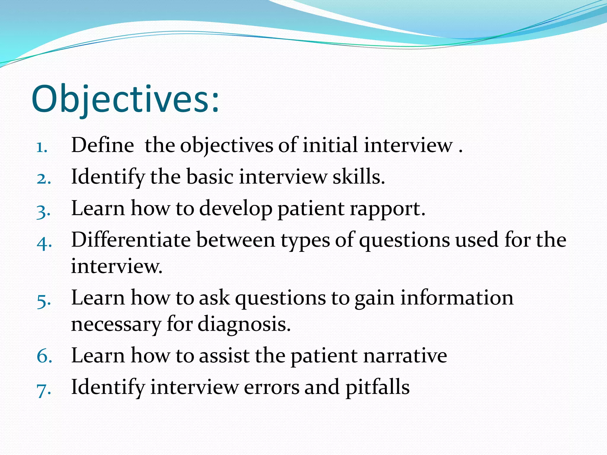 Objectives:
1.   Define the objectives of initial interview .
2.   Identify the basic interview skills.
3.   Learn how to develop patient rapport.
4.   Differentiate between types of questions used for the
     interview.
5.   Learn how to ask questions to gain information
     necessary for diagnosis.
6.   Learn how to assist the patient narrative
7.   Identify interview errors and pitfalls
 