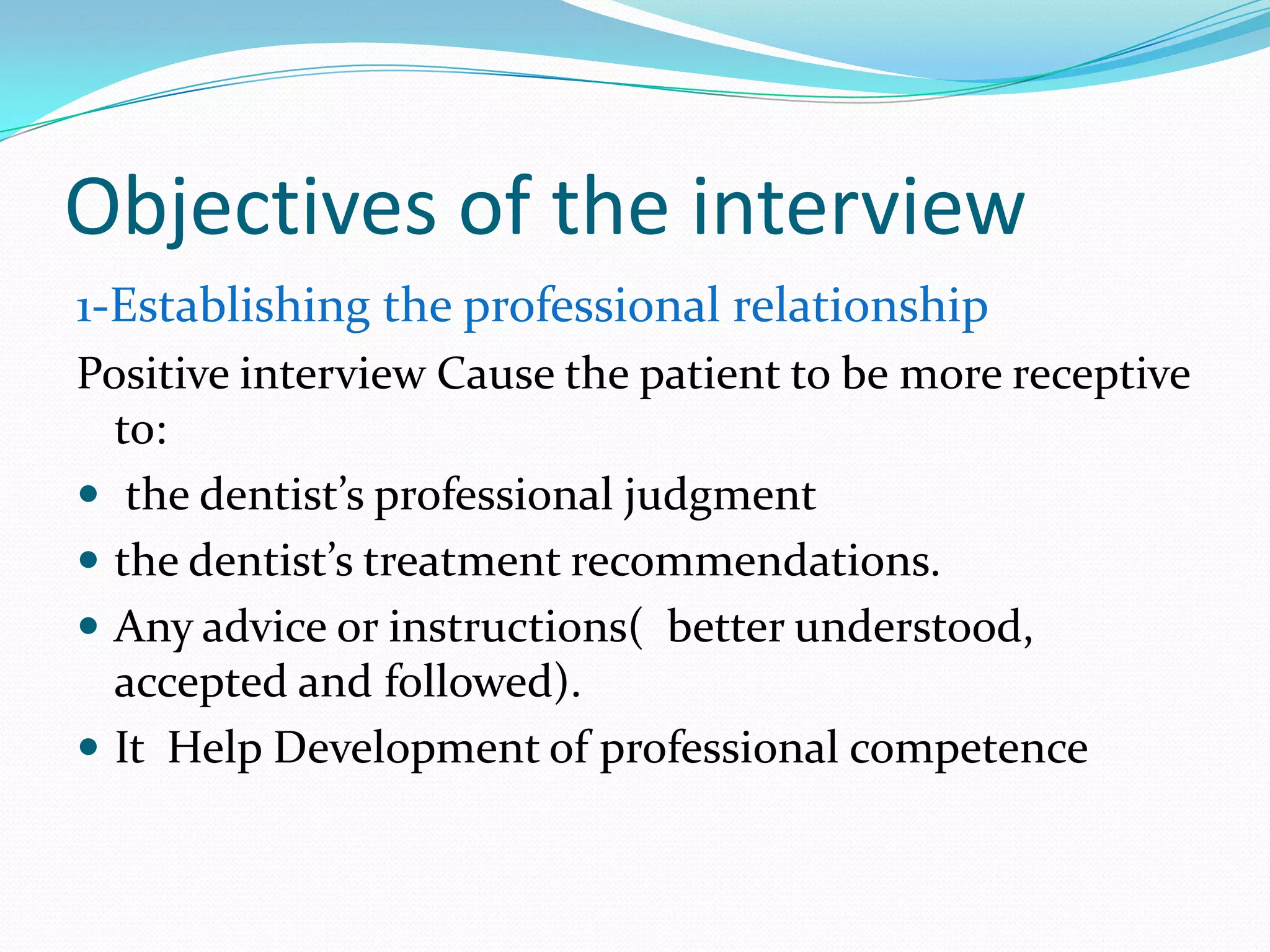 Objectives of the interview
1-Establishing the professional relationship
Positive interview Cause the patient to be more receptive
  to:
 the dentist’s professional judgment
 the dentist’s treatment recommendations.
 Any advice or instructions( better understood,
  accepted and followed).
 It Help Development of professional competence
 