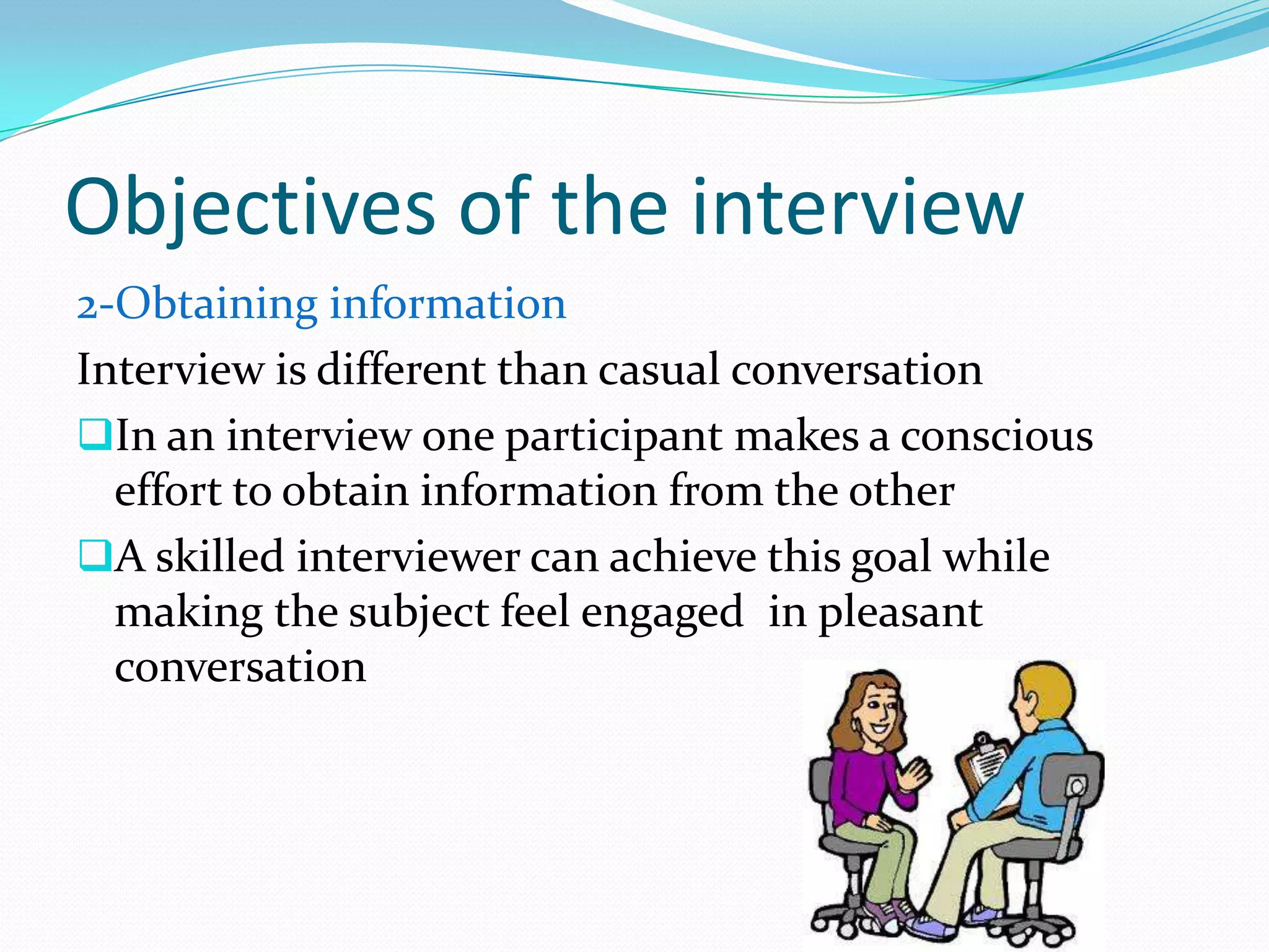 Objectives of the interview
2-Obtaining information
Interview is different than casual conversation
In an interview one participant makes a conscious
  effort to obtain information from the other
A skilled interviewer can achieve this goal while
  making the subject feel engaged in pleasant
  conversation
 