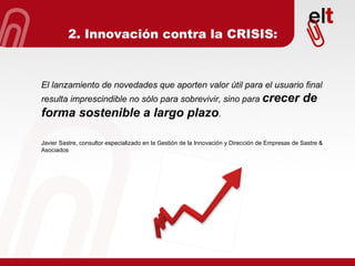 El lanzamiento de novedades que aporten valor útil para el usuario final resulta imprescindible no sólo para sobrevivir, sino para  crecer de forma sostenible a largo plazo . Javier Sastre, consultor especializado en la Gestión de la Innovación y Dirección de Empresas de Sastre & Asociados 2. Innovación contra la CRISIS: 