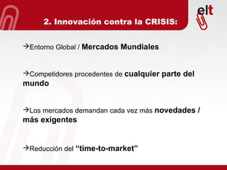 Entorno Global /  Mercados Mundiales Competidores procedentes de  cualquier parte del mundo Los mercados demandan cada vez más  novedades / más exigentes Reducción del  “time-to-market” 2. Innovación contra la CRISIS: 