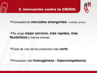 Competencia  mercados emergentes :  =calidad -precio Se exige  mejor servicio, más rapidez, más flexibilidad  y menos errores Ciclo de vida de los productos más  corto Productos más  homogéneos - hipercompetencia 2. Innovación contra la CRISIS: 