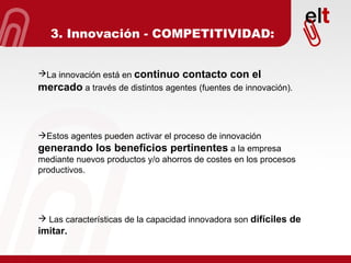 3. Innovación - COMPETITIVIDAD: La innovación está en  continuo contacto con el mercado  a través de distintos agentes (fuentes de innovación). Estos agentes pueden activar el proceso de innovación  generando los beneficios pertinentes  a la empresa mediante nuevos productos y/o ahorros de costes en los procesos productivos. Las características de la capacidad innovadora son  difíciles de imitar. 