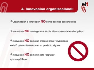 4. Innovación organizacional: Organización e innovación  NO  como agentes desconocidos Innovación  NO  como generación de ideas o novedades disruptivas Innovación  NO  como un proceso lineal / inversiones  en I+D que no desembocan en producto alguno Innovación  NO  como fin para “capturar”  ayudas públicas 
