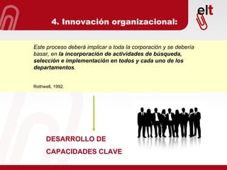 4. Innovación organizacional: Este proceso deberá implicar a toda la corporación y se debería basar, en  la incorporación de actividades de búsqueda, selección e implementación en todos y cada uno de los departamentos . Rothwell, 1992. DESARROLLO DE  CAPACIDADES CLAVE 
