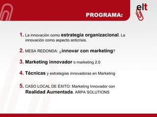 1.  La innovación como  estrategia organizacional . La innovación como aspecto anticrisis. 2.  MESA REDONDA: ¿ innovar con marketing ? 3.   Marketing innovador  o marketing 2.0 4.   Técnicas  y estrategias innovadoras en Marketing 5.  CASO LOCAL DE ÉXITO: Marketing Innovador con  Realidad Aumentada . ARPA SOLUTIONS PROGRAMA: 