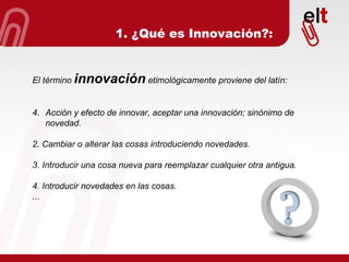 1. ¿Qué es Innovación?: El término   innovación   etimológicamente proviene del latín: Acción y efecto de innovar, aceptar una innovación; sinónimo de novedad. 2. Cambiar o alterar las cosas introduciendo novedades. 3. Introducir una cosa nueva para reemplazar cualquier otra antigua. 4. Introducir novedades en las cosas. ... 