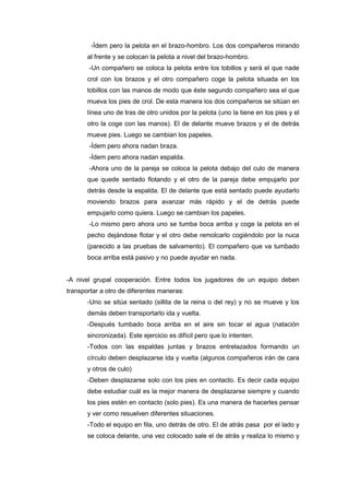 -Ídem pero la pelota en el brazo-hombro. Los dos compañeros mirando
al frente y se colocan la pelota a nivel del brazo-hombro.
-Un compañero se coloca la pelota entre los tobillos y será el que nade
crol con los brazos y el otro compañero coge la pelota situada en los
tobillos con las manos de modo que éste segundo compañero sea el que
mueva los pies de crol. De esta manera los dos compañeros se sitúan en
línea uno de tras de otro unidos por la pelota (uno la tiene en los pies y el
otro la coge con las manos). El de delante mueve brazos y el de detrás
mueve pies. Luego se cambian los papeles.
-Ídem pero ahora nadan braza.
-Ídem pero ahora nadan espalda.
-Ahora uno de la pareja se coloca la pelota debajo del culo de manera
que quede sentado flotando y el otro de la pareja debe empujarlo por
detrás desde la espalda. El de delante que está sentado puede ayudarlo
moviendo brazos para avanzar más rápido y el de detrás puede
empujarlo como quiera. Luego se cambian los papeles.
-Lo mismo pero ahora uno se tumba boca arriba y coge la pelota en el
pecho dejándose flotar y el otro debe remolcarlo cogiéndolo por la nuca
(parecido a las pruebas de salvamento). El compañero que va tumbado
boca arriba está pasivo y no puede ayudar en nada.
-A nivel grupal cooperación. Entre todos los jugadores de un equipo deben
transportar a otro de diferentes maneras:
-Uno se sitúa sentado (sillita de la reina o del rey) y no se mueve y los
demás deben transportarlo ida y vuelta.
-Después tumbado boca arriba en el aire sin tocar el agua (natación
sincronizada). Este ejercicio es difícil pero que lo intenten.
-Todos con las espaldas juntas y brazos entrelazados formando un
círculo deben desplazarse ida y vuelta (algunos compañeros irán de cara
y otros de culo)
-Deben desplazarse solo con los pies en contacto. Es decir cada equipo
debe estudiar cuál es la mejor manera de desplazarse siempre y cuando
los pies estén en contacto (solo pies). Es una manera de hacerles pensar
y ver como resuelven diferentes situaciones.
-Todo el equipo en fila, uno detrás de otro. El de atrás pasa por el lado y
se coloca delante, una vez colocado sale el de atrás y realiza lo mismo y
 