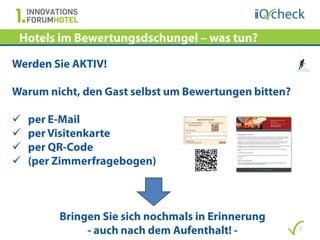 Hotels im Bewertungsdschungel – was tun?

Werden Sie AKTIV!

Warum nicht, den Gast selbst um Bewertungen bitten?

   per E-Mail
   per Visitenkarte
   per QR-Code
   (per Zimmerfragebogen)



         Bringen Sie sich nochmals in Erinnerung
              - auch nach dem Aufenthalt! -           7
 
