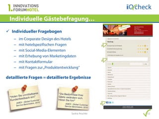 Individuelle Gästebefragung…
 Individueller Fragebogen
    –   im Corporate Design des Hotels
    –   mit hotelspezifischen Fragen
    –   mit Social-Media-Elementen
    –   mit Erhebung von Marketingdaten
    –   mit Kontaktformular
    –   mit Fragen zur „Produktentwicklung“

detaillierte Fragen = detaillierte Ergebnisse




                                      Saskia Peschke   11
 