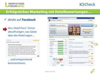 Erfolgreiches Marketing mit Hotelbewertungen…
 direkt auf Facebook

  den „Hotel-Fans“ immer
  aktuell zeigen, was Gäste
  über das Hotel sagen…




  …und entsprechend
  kommentieren.

                              Saskia Peschke     18
 