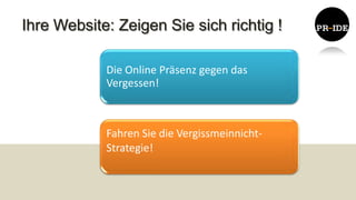 Ihre Website: Zeigen Sie sich richtig !

            Die Online Präsenz gegen das
            Vergessen!



            Fahren Sie die Vergissmeinnicht-
            Strategie!
 