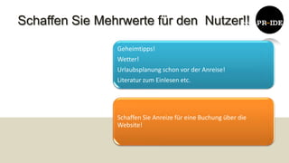 Schaffen Sie Mehrwerte für den Nutzer!!

                Geheimtipps!
                Wetter!
                Urlaubsplanung schon vor der Anreise!
                Literatur zum Einlesen etc.




                Schaffen Sie Anreize für eine Buchung über die
                Website!
 