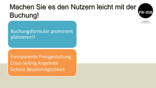 Machen Sie es den Nutzern leicht mit der
Buchung!

Buchungsformular prominent
platzieren!!


Transparente Preisgestaltung
Cross-Selling Angebote
Sichere Bezahlmöglichkeit
 