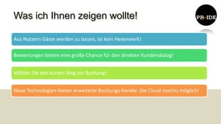 Was ich Ihnen zeigen wollte!

Aus Nutzern Gäste werden zu lassen, ist kein Hexenwerk!

Bewertungen bieten eine große Chance für den direkten Kundendialog!


Wählen Sie den kurzen Weg zur Buchung!


Neue Technologien bieten erweiterte Buchungs-Kanäle: Die Cloud machts möglich!
 