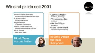 Wir sind pr-ide seit 2001
    • Joanna Fajfer-Slosarek                     • Jasminka Krobot
     Journalistin, polnische Muttersprachlerin     Grafikerin, Webdesign
    • Cecilia Reible                             • Véronique de Cèa
     Journalistin & Texterin                       Grafikerin
    • Ingrid Müller                              • Nadine Zilliges
     PR-Beraterin, Übersetzerin
                                                   Fotografin
    • Petra Köster-Weschke
     Suchmaschinenmarketing SEO / SEA            • Klaus Sommerfeld
                                                   Veranstaltungsinszenierung
    • Max Müller
     Social Media Texter


                                                 Industrie Design
    PR mit Team
                                                 mit Team
    Martina Müller
                                                 Philipp Sack
 