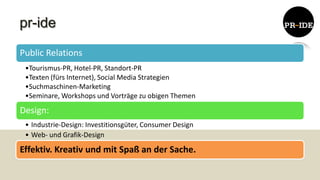 pr-ide
Public Relations
 •Tourismus-PR, Hotel-PR, Standort-PR
 •Texten (fürs Internet), Social Media Strategien
 •Suchmaschinen-Marketing
 •Seminare, Workshops und Vorträge zu obigen Themen

Design:
 • Industrie-Design: Investitionsgüter, Consumer Design
 • Web- und Grafik-Design

Effektiv. Kreativ und mit Spaß an der Sache.
 