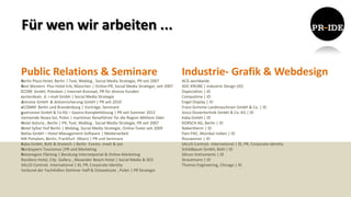 Für wen wir arbeiten ...

Public Relations & Seminare                                                           Industrie- Grafik & Webdesign
Berlin Plaza Hotel, Berlin | Text, Weblog , Social Media Strategie, PR seit 2007      ACG worldwide
Best Western Plus Hotel Erb, München | Online-PR, Social Media Strategie, seit 2007   ADC KRONE | Industrie Design (ID)
CCDM GmbH, Potsdam | Internet-Konzept, PR für diverse Kunden                          Dspecialists | ID
centerdeals d. i-mall GmbH | Social Media Strategie                                   Computime | ID
dotreise GmbH & dotversicherung GmbH | PR seit 2010                                   Engel Display | ID
eCOMM Berlin und Brandenburg | Vorträge, Seminare                                     Franz Grimme Landmaschinen GmbH & Co. | ID
gastronovi GmbH & Co KG – Gastro-Komplettlösung | PR seit Sommer 2012                 Jesco Dosiertechnik GmbH & Co. KG | ID
Gemeinde Nowa Sol, Polen | maritimer Reiseführer für die Region Mittlere Oder         Kaba GmbH | ID
Hotel Astoria , Berlin | PR, Text, Weblog , Social Media Strategie, PR seit 2007      KORSCH AG, Berlin | ID
Hotel Sylter Hof Berlin | Weblog, Social Media Strategie, Online-Texte seit 2009      Nabertherm | ID
ibelsa GmbH – Hotel-Management-Software | Medienarbeit                                Pam PAC, Mumbai Indien | ID
IHK Potsdam, Berlin, Frankfurt (Main) | PR und Seminare                               Rossweiner | ID
Kaba GmbH, Bühl & Dreieich | Berlin Events: meet & see                                SALUS Controls international | ID, PR, Corporate Identity
Nordzypern Tourismus |PR und Marketing                                                Schildbaum GmbH, Bühl | ID
Reiseregion Fläming | Beratung Internetportal & Online-Marketing                      Silicon Instruments | ID
Residenz Hotel, City Gallery , Alexander Beach Hotel | Social Media & SEO             Strautmann | ID
SALUS Controls international | ID, PR, Corporate Identity                             Thomas Engineering, Chicago | ID
Verbund der Yachthäfen Stettiner Haff & Ostseeküste , Polen | PR Strategie
 