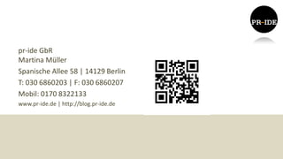 pr-ide GbR
Martina Müller
Spanische Allee 58 | 14129 Berlin
T: 030 6860203 | F: 030 6860207
Mobil: 0170 8322133
www.pr-ide.de | http://blog.pr-ide.de
 