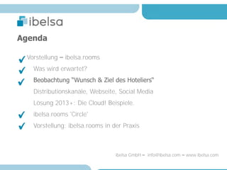 Agenda

 Vorstellung – ibelsa.rooms
   Was wird erwartet?
   Beobachtung “Wunsch & Ziel des Hoteliers“
   Distributionskanäle, Webseite, Social Media
   Lösung 2013+: Die Cloud! Beispiele.
   ibelsa.rooms 'Circle'
   Vorstellung: ibelsa.rooms in der Praxis



                                 ibelsa GmbH – info@ibelsa.com – www.ibelsa.com
 