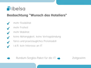 Beobachtung “Wunsch des Hoteliers“

   mehr Flexibilität
   mehr Freiheit
   mehr Mobilität
   keine Abhängigkeit, keine Vertragsbindung
   faires und praxistaugliches Preismodell
   i.d.R. kein Interesse an IT



     Rundum-Sorglos-Paket für die IT           Zeitgewinn
 