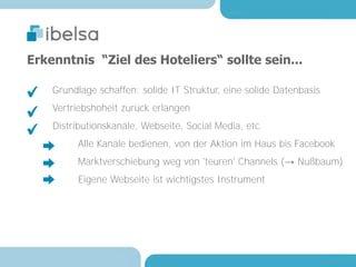 Erkenntnis “Ziel des Hoteliers“ sollte sein...

    Grundlage schaffen: solide IT Struktur, eine solide Datenbasis
    Vertriebshoheit zurück erlangen
    Distributionskanäle, Webseite, Social Media, etc.
         Alle Kanäle bedienen, von der Aktion im Haus bis Facebook
         Marktverschiebung weg von 'teuren' Channels (→ Nußbaum)
         Eigene Webseite ist wichtigstes Instrument
 