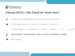 Lösung 2013+: Die Cloud ist 'must have'

   Cloud ist prinzipbedingt offen und umfassend vernetzt

   Technologie macht 'must haves' dadurch realistisch:

   (mobile) Web <-> Channels <-> PMS <-> Kasse <-> etc... <-> API

   Das Problem “Schnittstelle” wird von den Herstellern erledigt

   Anbindung
 