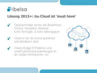 Lösung 2013+: Die Cloud ist 'must have'

   Cloud befriedigt ad-hoc alle Bedürfnisse:
   Freiheit, Flexibilität, Mobilität,
   keine Vertragsb. & keine Abhängigkeit

   Cloud ist fair, da zentral gearbeitet
   und distribuiert wird

   Cloud erledigt IT-Probleme und
   schafft gleichzeitig Anbindungen an
   die nötigen Drittsysteme, etc.
 